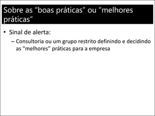 Sobre as “boas práticas” ou “melhores
práticas”
• Sinal de alerta:
– Consultoria ou um grupo restrito definindo e decidindo
as “melhores” práticas para a empresa
 