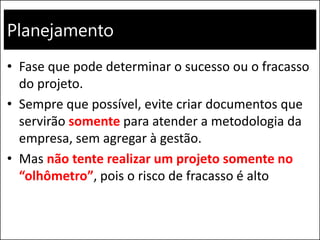 Planejamento
• Fase que pode determinar o sucesso ou o fracasso
do projeto.
• Sempre que possível, evite criar documentos que
servirão somente para atender a metodologia da
empresa, sem agregar à gestão.
• Mas não tente realizar um projeto somente no
“olhômetro”, pois o risco de fracasso é alto
 