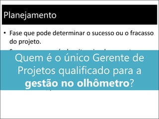 Planejamento
• Fase que pode determinar o sucesso ou o fracasso
do projeto.
• Sempre que possível, evite criar documentos que
servirão somente para atender a metodologia da
empresa, sem agregar à gestão.
• Mas não tente realizar um projeto somente no
“olhômetro”, pois o risco de fracasso é alto
Quem é o único Gerente de
Projetos qualificado para a
gestão no olhômetro?
 