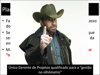 Planejamento
• Fase que pode determinar o sucesso ou o fracasso
do projeto.
• Sempre que possível, evite criar documentos que
servirão somente para atender a metodologia da
empresa, sem agregar à gestão.
• Mas não tente realizar um projeto somente no
“olhômetro”, pois o risco de fracasso é alto
Único Gerente de Projetos qualificado para a “gestão
no olhômetro”
 