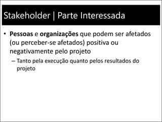 Stakeholder | Parte Interessada
• Pessoas e organizações que podem ser afetados
(ou perceber-se afetados) positiva ou
negativamente pelo projeto
– Tanto pela execução quanto pelos resultados do
projeto
 