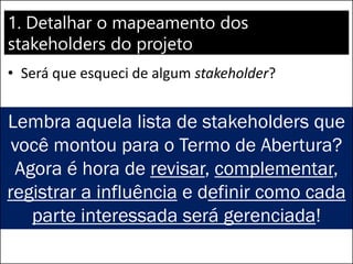1. Detalhar o mapeamento dos
stakeholders do projeto
• Será que esqueci de algum stakeholder?
Lembra aquela lista de stakeholders que
você montou para o Termo de Abertura?
Agora é hora de revisar, complementar,
registrar a influência e definir como cada
parte interessada será gerenciada!
 