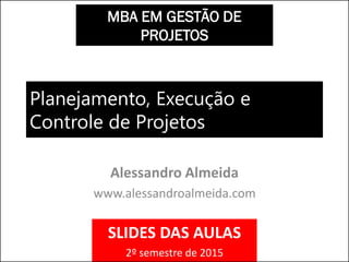 Planejamento, Execução e
Controle de Projetos
Alessandro Almeida
www.alessandroalmeida.com
MBA EM GESTÃO DE
PROJETOS
SLIDES DAS AULAS
2º semestre de 2015
 
