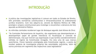  A prática das investigações legislativas é comum em todos os Estados de Direito,
têm previsões normativas constitucional e infraconstitucional no ordenamento
jurídico brasileiro. Com isto adquiriu-se, através do Diploma Político de 1988,
prestígio e amparo constitucional para investigar e encaminhar a denúncia do fato
apurado ao Ministério Público.
 As referidas comissões receberam lugar de destaque segundo José Afonso da Silva:
 “As Comissões Parlamentares de Inquérito, são organismos que desempenharam e
desempenham papel de grande relevância na fiscalização e controle da
Administração, mas que tiveram sua organização e suas tarefas consideravelmente
tolhidas no regime da Constituição revogada. Era esta uma de suas marcas
autoritárias. Foram bastante prestigiadas pela Constituição vigente, a ponto de
receber poderes de investigação próprios das autoridades judiciárias, além de
outros previstos em regimento das respectivas casas legisladoras”
INTRODUÇÃO
 