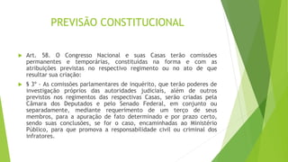 PREVISÃO CONSTITUCIONAL
 Art. 58. O Congresso Nacional e suas Casas terão comissões
permanentes e temporárias, constituídas na forma e com as
atribuições previstas no respectivo regimento ou no ato de que
resultar sua criação:
 § 3º - As comissões parlamentares de inquérito, que terão poderes de
investigação próprios das autoridades judiciais, além de outros
previstos nos regimentos das respectivas Casas, serão criadas pela
Câmara dos Deputados e pelo Senado Federal, em conjunto ou
separadamente, mediante requerimento de um terço de seus
membros, para a apuração de fato determinado e por prazo certo,
sendo suas conclusões, se for o caso, encaminhadas ao Ministério
Público, para que promova a responsabilidade civil ou criminal dos
infratores.
 