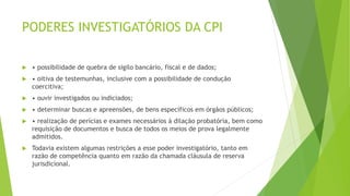 PODERES INVESTIGATÓRIOS DA CPI
 • possibilidade de quebra de sigilo bancário, fiscal e de dados;
 • oitiva de testemunhas, inclusive com a possibilidade de condução
coercitiva;
 • ouvir investigados ou indiciados;
 • determinar buscas e apreensões, de bens específicos em órgãos públicos;
 • realização de perícias e exames necessários à dilação probatória, bem como
requisição de documentos e busca de todos os meios de prova legalmente
admitidos.
 Todavia existem algumas restrições a esse poder investigatório, tanto em
razão de competência quanto em razão da chamada cláusula de reserva
jurisdicional.
 