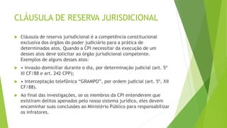 CLÁUSULA DE RESERVA JURISDICIONAL
 Cláusula de reserva jurisdicional é a competência constitucional
exclusiva dos órgãos do poder judiciário para a prática de
determinados atos. Quando a CPI necessitar da execução de um
desses atos deve solicitar ao órgão jurisdicional competente.
Exemplos de alguns desses atos:
 • invasão domiciliar durante o dia, por determinação judicial (art. 5º
XI CF/88 e art. 242 CPP);
 • interceptação telefônica “GRAMPO”, por ordem judicial (art. 5º, XII
CF/88).
 Ao final das investigações, se os membros da CPI entenderem que
existiram delitos apenados pelo nosso sistema jurídico, eles devem
encaminhar suas conclusões ao Ministério Público para responsabilizar
os infratores.
 