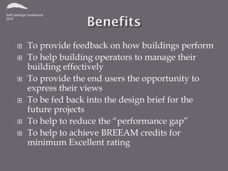 To provide feedback on how buildings perform
 To help building operators to manage their
building effectively
 To provide the end users the opportunity to
express their views
 To be fed back into the design brief for the
future projects
 To help to reduce the “performance gap”
 To help to achieve BREEAM credits for
minimum Excellent rating
 