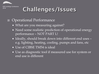  Operational Performance
 What are you measuring against?
 Need some realistic prediction of operational energy
performance – NOT PART L!
 Ideally, should break down into different end uses –
e.g. lighting, heating, cooling, pumps and fans, etc
 Use of CIBSE TM54 is ideal
 Use as diagnostic tool if measured use for system or
end use is different
 