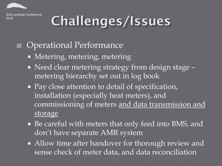  Operational Performance
 Metering, metering, metering
 Need clear metering strategy from design stage –
metering hierarchy set out in log book
 Pay close attention to detail of specification,
installation (especially heat meters), and
commissioning of meters and data transmission and
storage
 Be careful with meters that only feed into BMS, and
don’t have separate AMR system
 Allow time after handover for thorough review and
sense check of meter data, and data reconciliation
 