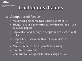  Occupant satisfaction
 Maximising response rate is key (e.g. 50-66%)
 Suggest use of paper forms rather than on-line – use
coloured paper!
 Physically hand survey to people and say when will
collect
 Keep it brief – no more than 10-15 minutes to
complete
 Need minimum of two people for survey
 Incentives – sweets!
 Communications prior to survey day are key
 