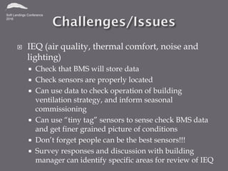  IEQ (air quality, thermal comfort, noise and
lighting)
 Check that BMS will store data
 Check sensors are properly located
 Can use data to check operation of building
ventilation strategy, and inform seasonal
commissioning
 Can use “tiny tag” sensors to sense check BMS data
and get finer grained picture of conditions
 Don’t forget people can be the best sensors!!!
 Survey responses and discussion with building
manager can identify specific areas for review of IEQ
 