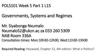 POLS101 Week 5 Part 1 L15
Governments, Systems and Regimes
Mr. Siyabonga Nxumalo
NxumaloS2@ukzn.ac.za 033 260 5309
NAB Room 336A
Consultation times: Mon:10h30-12h00, Wed:11h30-13h00
Required Reading: Heywood, Chapter 12, 4th edition: What is Politics?
 