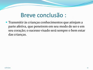            Breve conclusão :Transmitir às crianças conhecimentos que atinjam a parte afetiva, que penetrem em seu modo de ser e em seu coração; o sucesso visado será sempre o bem estar das crianças.17/06/201110