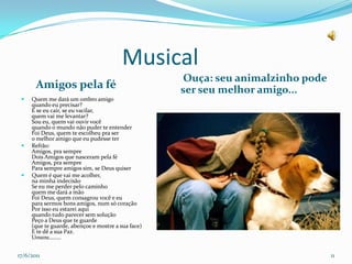                    Musical       Amigos pela fé Ouça: seu animalzinho pode ser seu melhor amigo...Quem me dará um ombro amigoquando eu precisar?E se eu cair, se eu vacilar,quem vai me levantar?Sou eu, quem vai ouvir vocêquando o mundo não puder te entenderFoi Deus, quem te escolheu pra sero melhor amigo que eu pudesse terRefrão:Amigos, pra sempreDois Amigos que nasceram pela féAmigos, pra semprePara sempre amigos sim, se Deus quiserQuem é que vai me acolher,na minha indecisãoSe eu me perder pelo caminhoquem me dará a mãoFoi Deus, quem consagrou você e eupara sermos bons amigos, num só coraçãoPor isso eu estarei aquiquando tudo parecer sem soluçãoPeço a Deus que te guarde(que te guarde, abençoe e mostre a sua face)E te dê a sua Paz.Uouou........17/06/201111