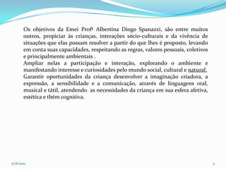 17/06/20112Os objetivos da Emei Profª Albertina Diogo Spanazzi, são entre muitos outros, propiciar às crianças, interações sócio-culturais e da vivência de situações que elas possam resolver a partir do que lhes é proposto, levando em conta suas capacidades, respeitando as regras, valores pessoais, coletivos e principalmente ambientais .Ampliar nelas a participação e interação, explorando o ambiente e manifestando interesse e curiosidades pelo mundo social, cultural e natural.Garantir oportunidades da criança desenvolver a imaginação criadora, a expressão, a sensibilidade e a comunicação, através de linguagens oral, musical e tátil, atendendo  as necessidades da criança em sua esfera afetiva, estética e tbém cognitiva.
