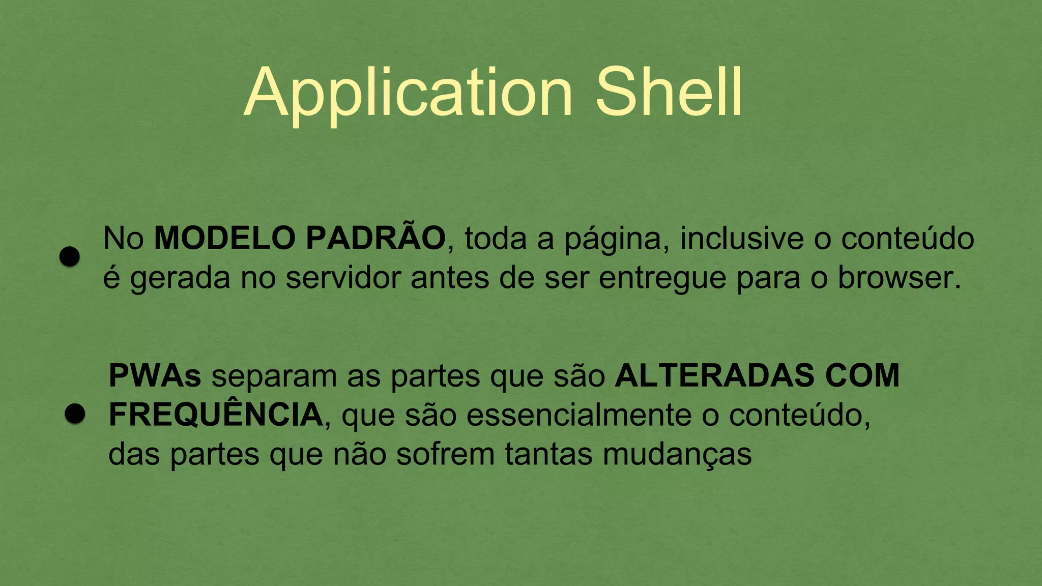 Application Shell
No MODELO PADRÃO, toda a página, inclusive o conteúdo
é gerada no servidor antes de ser entregue para o browser.
PWAs separam as partes que são ALTERADAS COM
FREQUÊNCIA, que são essencialmente o conteúdo,
das partes que não sofrem tantas mudanças
 