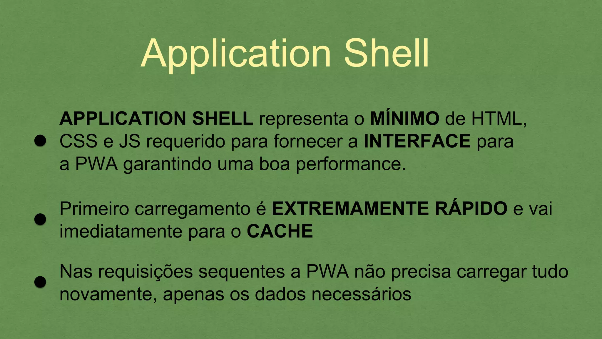 APPLICATION SHELL representa o MÍNIMO de HTML,
CSS e JS requerido para fornecer a INTERFACE para
a PWA garantindo uma boa performance.
Primeiro carregamento é EXTREMAMENTE RÁPIDO e vai
imediatamente para o CACHE
Nas requisições sequentes a PWA não precisa carregar tudo
novamente, apenas os dados necessários
Application Shell
 