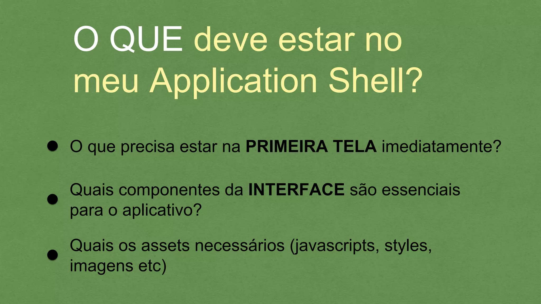 O QUE deve estar no
meu Application Shell?
O que precisa estar na PRIMEIRA TELA imediatamente?
Quais componentes da INTERFACE são essenciais
para o aplicativo?
Quais os assets necessários (javascripts, styles,
imagens etc)
 