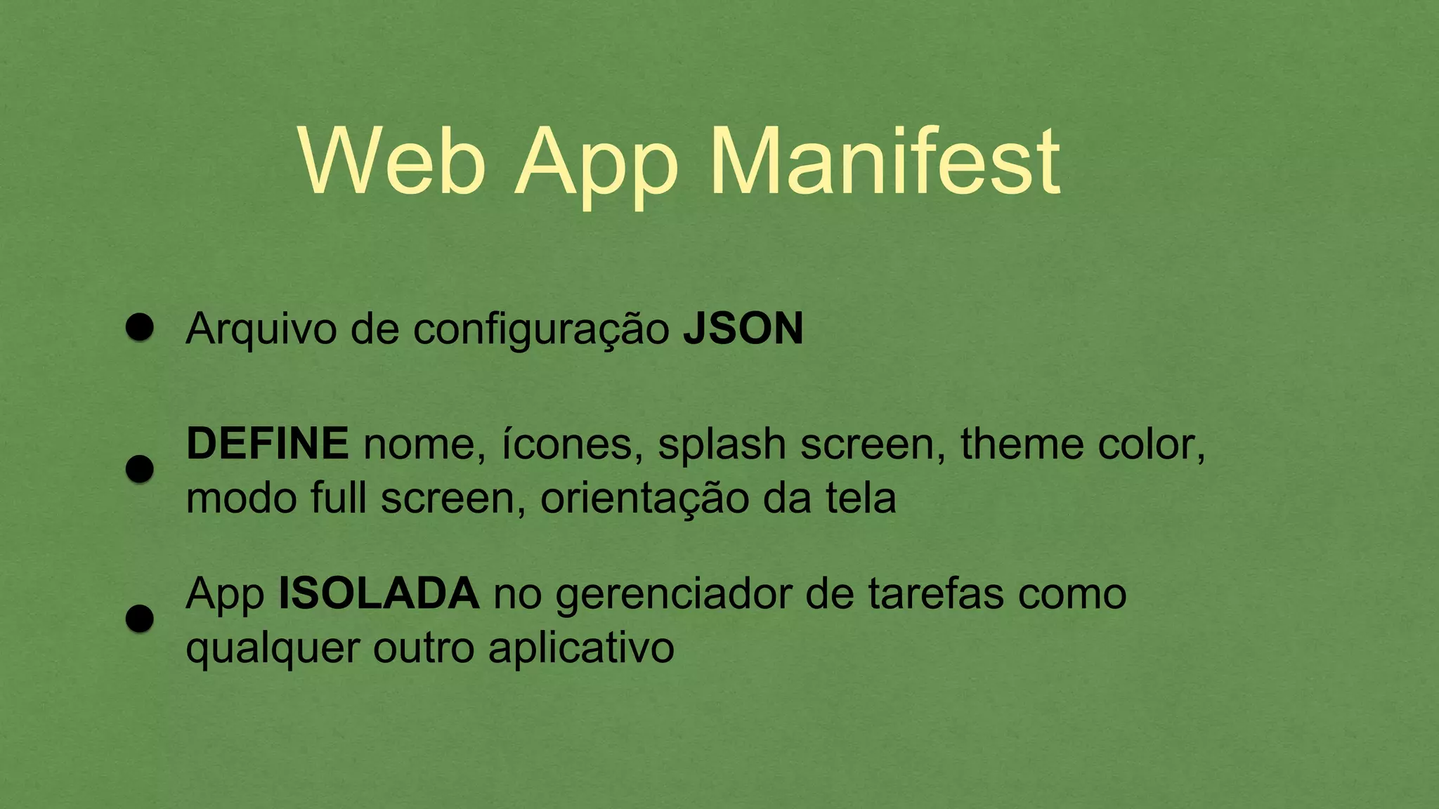 Web App Manifest
Arquivo de conﬁguração JSON
DEFINE nome, ícones, splash screen, theme color,
modo full screen, orientação da tela
App ISOLADA no gerenciador de tarefas como
qualquer outro aplicativo
 