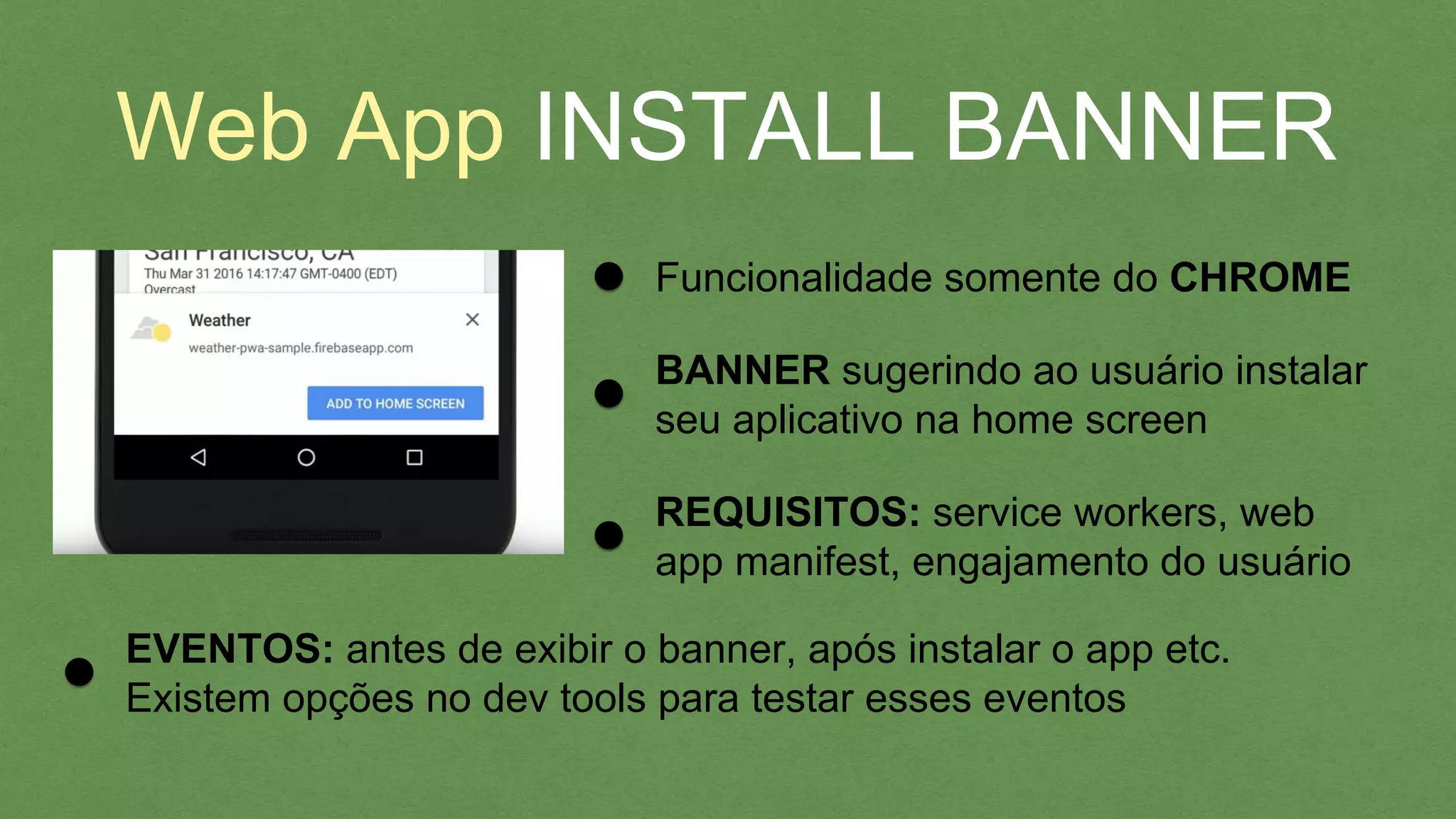 Web App INSTALL BANNER
Funcionalidade somente do CHROME
BANNER sugerindo ao usuário instalar
seu aplicativo na home screen
REQUISITOS: service workers, web
app manifest, engajamento do usuário
EVENTOS: antes de exibir o banner, após instalar o app etc.
Existem opções no dev tools para testar esses eventos
 