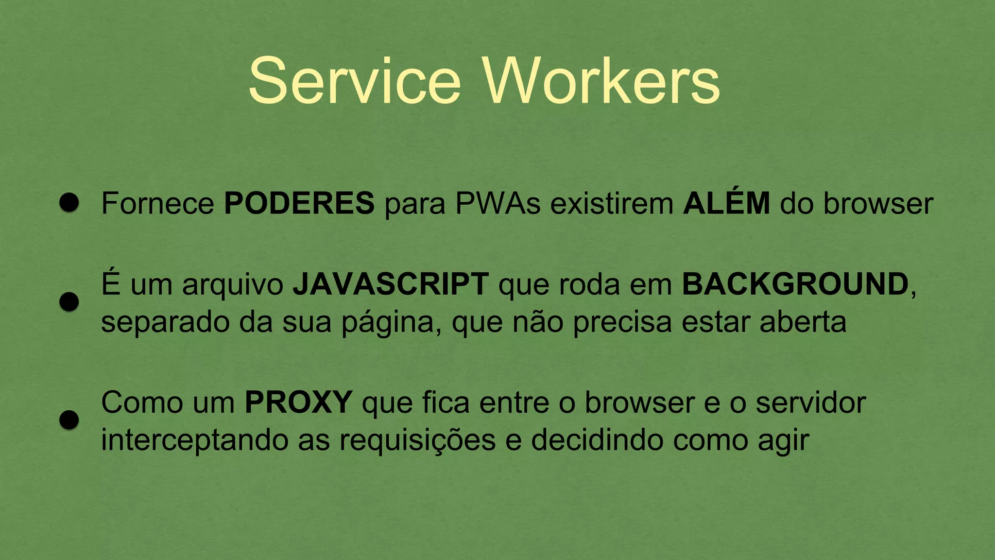 Service Workers
É um arquivo JAVASCRIPT que roda em BACKGROUND,
separado da sua página, que não precisa estar aberta
Como um PROXY que ﬁca entre o browser e o servidor
interceptando as requisições e decidindo como agir
Fornece PODERES para PWAs existirem ALÉM do browser
 