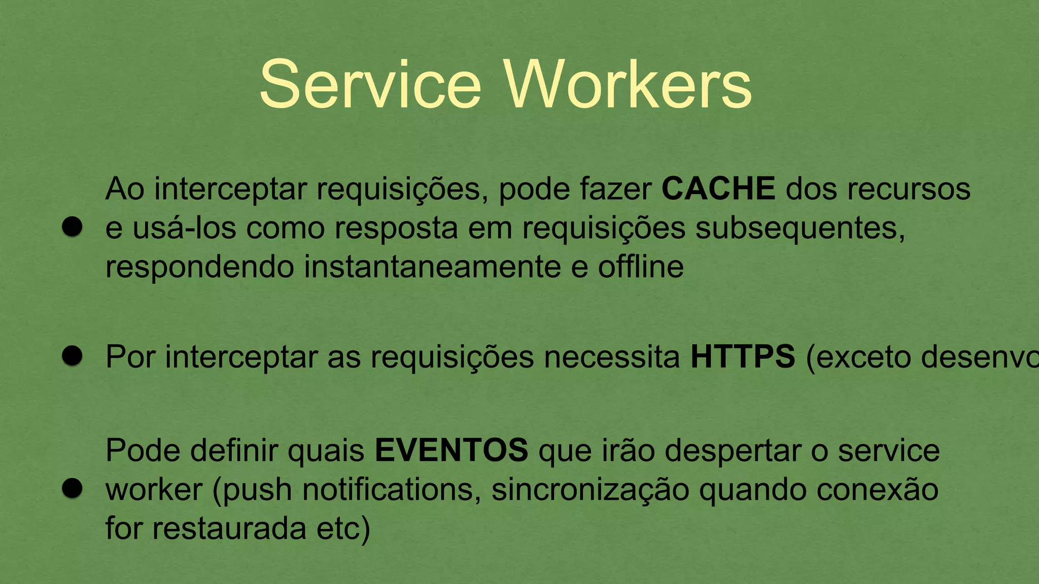 Service Workers
Pode deﬁnir quais EVENTOS que irão despertar o service
worker (push notiﬁcations, sincronização quando conexão
for restaurada etc)
Por interceptar as requisições necessita HTTPS (exceto
desenvolvimento), oferecendo SEGURANÇA
Ao interceptar requisições, pode fazer CACHE dos recursos
e usá-los como resposta em requisições subsequentes,
respondendo instantaneamente e ofﬂine
 