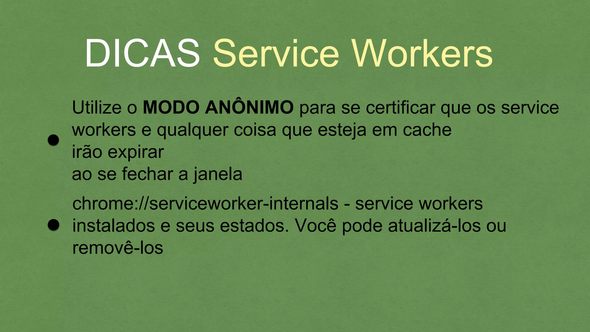 DICAS Service Workers
Utilize o MODO ANÔNIMO para se certiﬁcar que os
service workers e qualquer coisa que esteja em cache
irão expirar
chrome://serviceworker-internals - service workers
instalados e seus estados. Você pode atualizá-los ou
removê-los
 