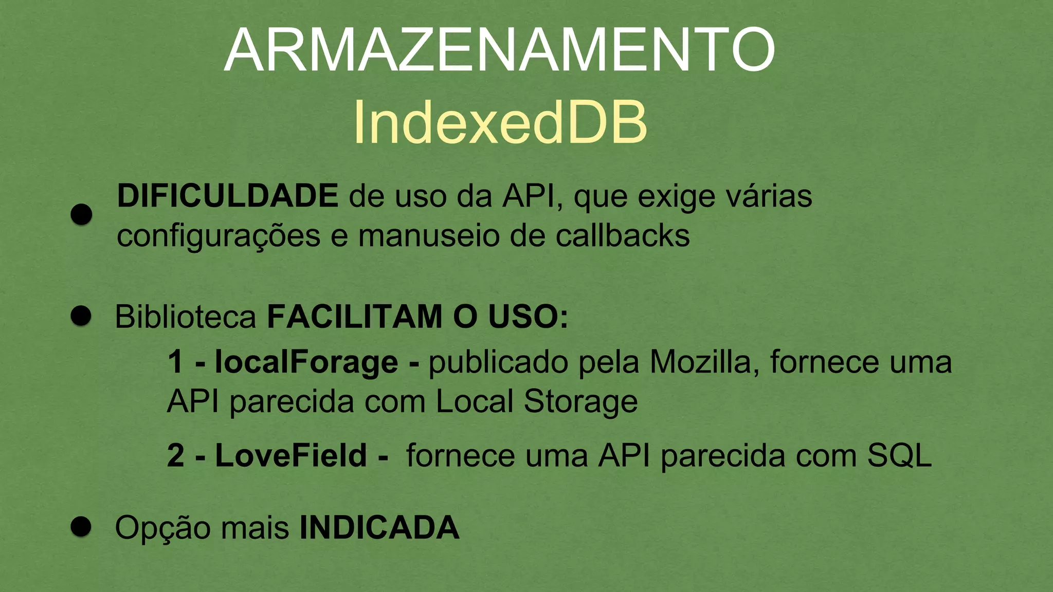 ARMAZENAMENTO
IndexedDB
DIFICULDADE de uso da API, que exige várias
conﬁgurações e manuseio de callbacks
Biblioteca FACILITAM O USO:
1 - localForage - publicado pela Mozilla, fornece uma
API parecida com Local Storage
2 - LoveField - fornece uma API parecida com SQL
Opção mais INDICADA
 