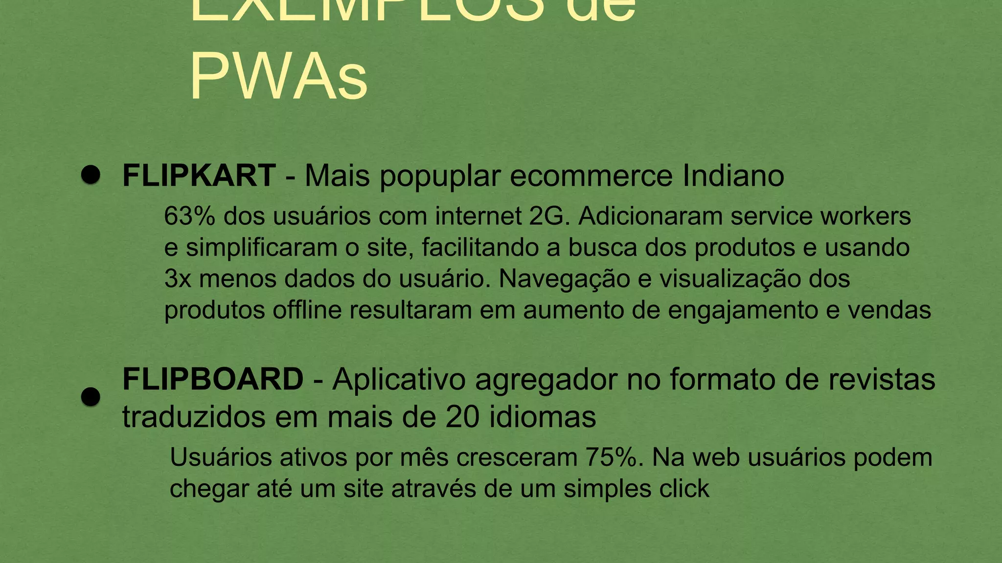 EXEMPLOS de PWAs
FLIPBOARD - Aplicativo agregador no formato de revistas
traduzidos em mais de 20 idiomas
Usuários ativos por mês cresceram 75%. Na web usuários podem
chegar até um site através de um simples click
FLIPKART - Mais popuplar ecommerce Indiano
63% dos usuários com internet 2G. Adicionaram service workers
e simpliﬁcaram o site, facilitando a busca dos produtos e usando
3x menos dados do usuário. Navegação e visualização dos
produtos ofﬂine resultaram em aumento de engajamento e vendas
 