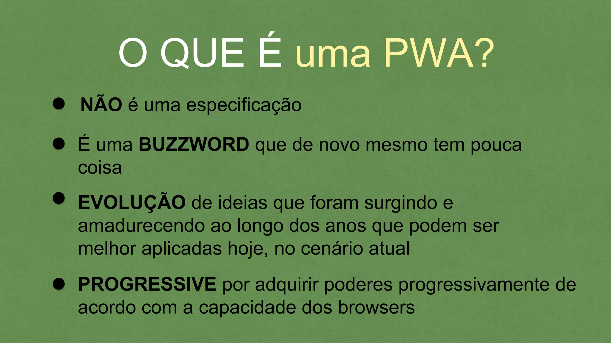 O QUE É uma PWA?
NÃO é uma especiﬁcação
PROGRESSIVE por adquirir poderes progressivamente
de acordo com a capacidade dos browsers
EVOLUÇÃO de ideias que foram surgindo e
amadurecendo ao longo dos anos que podem ser
melhor aplicadas hoje, no cenário atual
É uma BUZZWORD que de novo mesmo tem pouca
coisa
 