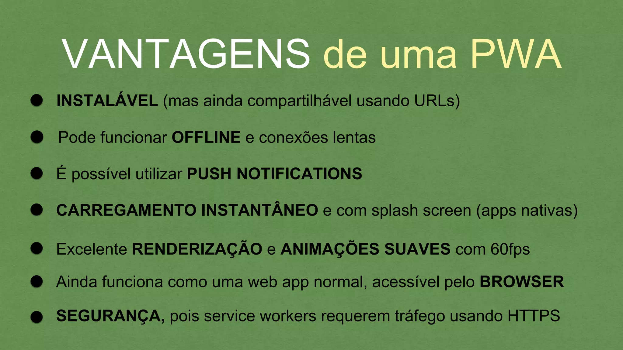 VANTAGENS de uma PWA
INSTALÁVEL (mas ainda compartilhável usando URLs)
É possível utilizar PUSH NOTIFICATIONS
Pode funcionar OFFLINE e conexões lentas
CARREGAMENTO INSTANTÂNEO e com splash screen (apps nativas)
Excelente RENDERIZAÇÃO e ANIMAÇÕES SUAVES com 60fps
Ainda funciona como uma web app normal, acessível pelo BROWSER
SEGURANÇA, pois service workers requerem tráfego usando HTTPS
 