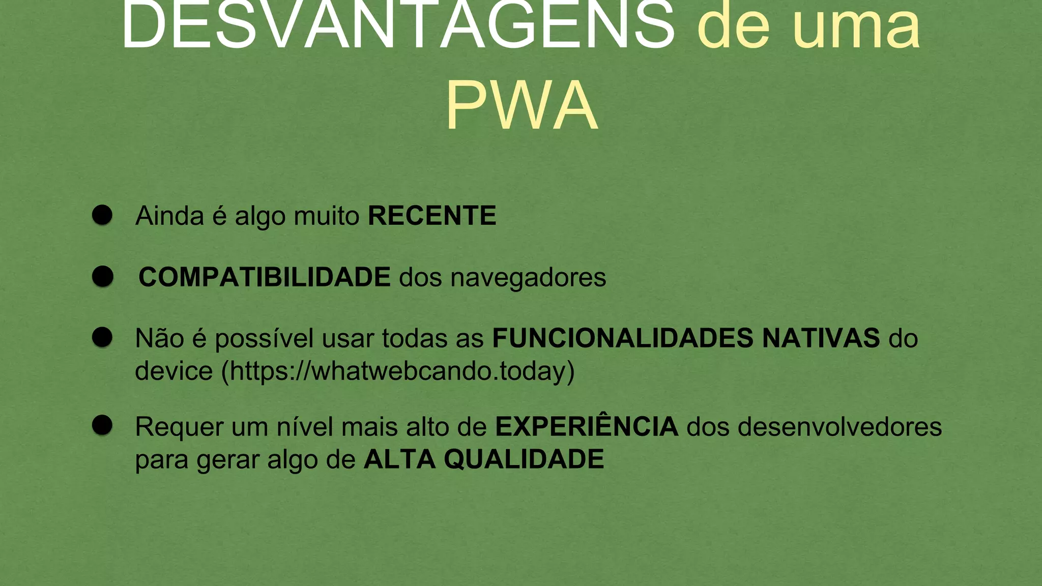 DESVANTAGENS de uma PWA
Ainda é algo muito RECENTE
Não é possível usar todas as FUNCIONALIDADES NATIVAS do
device (https://whatwebcando.today)
COMPATIBILIDADE dos navegadores
Requer um nível mais alto de EXPERIÊNCIA dos desenvolvedores
para gerar algo de ALTA QUALIDADE
 