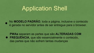 Application Shell
No MODELO PADRÃO, toda a página, inclusive o conteúdo
é gerada no servidor antes de ser entregue para o browser.
PWAs separam as partes que são ALTERADAS COM
FREQUÊNCIA, que são essencialmente o conteúdo,
das partes que não sofrem tantas mudanças