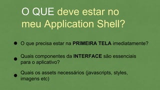 O QUE deve estar no
meu Application Shell?
O que precisa estar na PRIMEIRA TELA imediatamente?
Quais componentes da INTERFACE são essenciais
para o aplicativo?
Quais os assets necessários (javascripts, styles,
imagens etc)