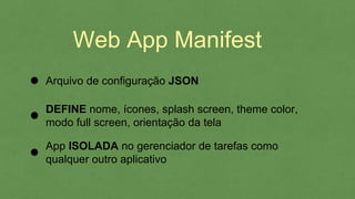 Web App Manifest
Arquivo de configuração JSON
DEFINE nome, ícones, splash screen, theme color,
modo full screen, orientação da tela
App ISOLADA no gerenciador de tarefas como
qualquer outro aplicativo