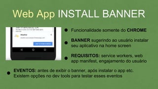 Web App INSTALL BANNER
Funcionalidade somente do CHROME
BANNER sugerindo ao usuário instalar
seu aplicativo na home screen
REQUISITOS: service workers, web
app manifest, engajamento do usuário
EVENTOS: antes de exibir o banner, após instalar o app etc.
Existem opções no dev tools para testar esses eventos