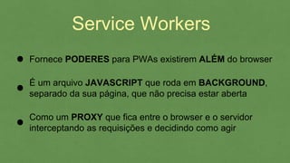 Service Workers
É um arquivo JAVASCRIPT que roda em BACKGROUND,
separado da sua página, que não precisa estar aberta
Como um PROXY que fica entre o browser e o servidor
interceptando as requisições e decidindo como agir
Fornece PODERES para PWAs existirem ALÉM do browser