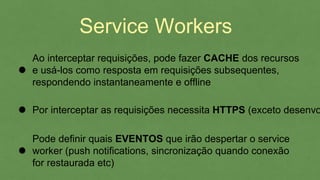 Service Workers
Pode definir quais EVENTOS que irão despertar o service
worker (push notifications, sincronização quando conexão
for restaurada etc)
Por interceptar as requisições necessita HTTPS (exceto
desenvolvimento), oferecendo SEGURANÇA
Ao interceptar requisições, pode fazer CACHE dos recursos
e usá-los como resposta em requisições subsequentes,
respondendo instantaneamente e offline