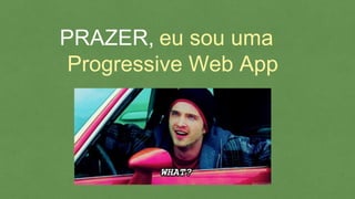 eu sou uma
Progressive Web App
PRAZER,