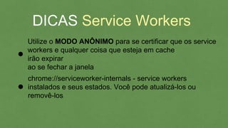 DICAS Service Workers
Utilize o MODO ANÔNIMO para se certificar que os
service workers e qualquer coisa que esteja em cache
irão expirar
chrome://serviceworker-internals - service workers
instalados e seus estados. Você pode atualizá-los ou
removê-los