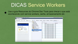 DICAS Service Workers
Use a guia Resources do Chrome Dev Tools para checar o que está
acontecendo com service workers, cache, armazenamento etc