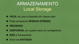 FÁCIL de usar e baseado em chave-valor
ARMAZENAMENTO
Local Storage
Pode armazenar APENAS STRINGS
SÍNCRONO
DISPONÍVEL em quase todos os navegadores
NÃO é transacional
Deve ser EVITADO!