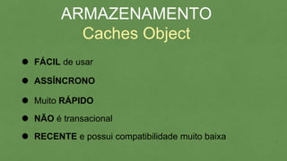 ARMAZENAMENTO
Caches Object
FÁCIL de usar
ASSÍNCRONO
Muito RÁPIDO
NÃO é transacional
RECENTE e possui compatibilidade muito baixa