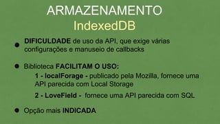 ARMAZENAMENTO
IndexedDB
DIFICULDADE de uso da API, que exige várias
configurações e manuseio de callbacks
Biblioteca FACILITAM O USO:
1 - localForage - publicado pela Mozilla, fornece uma
API parecida com Local Storage
2 - LoveField - fornece uma API parecida com SQL
Opção mais INDICADA
