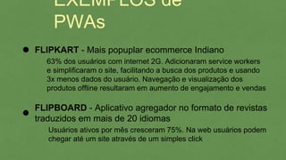 EXEMPLOS de PWAs
FLIPBOARD - Aplicativo agregador no formato de revistas
traduzidos em mais de 20 idiomas
Usuários ativos por mês cresceram 75%. Na web usuários podem
chegar até um site através de um simples click
FLIPKART - Mais popuplar ecommerce Indiano
63% dos usuários com internet 2G. Adicionaram service workers
e simplificaram o site, facilitando a busca dos produtos e usando
3x menos dados do usuário. Navegação e visualização dos
produtos offline resultaram em aumento de engajamento e vendas