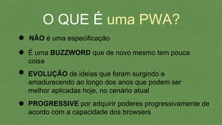 O QUE É uma PWA?
NÃO é uma especificação
PROGRESSIVE por adquirir poderes progressivamente
de acordo com a capacidade dos browsers
EVOLUÇÃO de ideias que foram surgindo e
amadurecendo ao longo dos anos que podem ser
melhor aplicadas hoje, no cenário atual
É uma BUZZWORD que de novo mesmo tem pouca
coisa