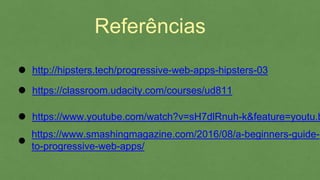 Referências
https://classroom.udacity.com/courses/ud811
https://www.youtube.com/watch?v=sH7dlRnuh-
k&feature=youtu.be&a=
http://hipsters.tech/progressive-web-apps-hipsters-03
https://www.smashingmagazine.com/2016/08/a-beginners-
guide-to-progressive-web-apps/