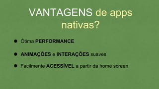 VANTAGENS de apps
nativas?
Ótima PERFORMANCE
Facilmente ACESSÍVEL a partir da home screen
ANIMAÇÕES e INTERAÇÕES suaves