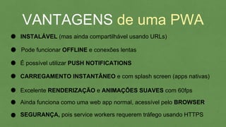 VANTAGENS de uma PWA
INSTALÁVEL (mas ainda compartilhável usando URLs)
É possível utilizar PUSH NOTIFICATIONS
Pode funcionar OFFLINE e conexões lentas
CARREGAMENTO INSTANTÂNEO e com splash screen (apps nativas)
Excelente RENDERIZAÇÃO e ANIMAÇÕES SUAVES com 60fps
Ainda funciona como uma web app normal, acessível pelo BROWSER
SEGURANÇA, pois service workers requerem tráfego usando HTTPS